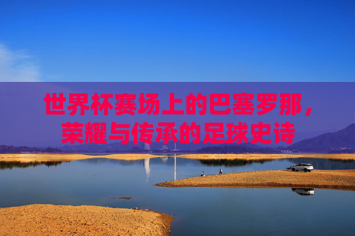 世界杯赛场上的巴塞罗那,荣耀与传承的足球史诗