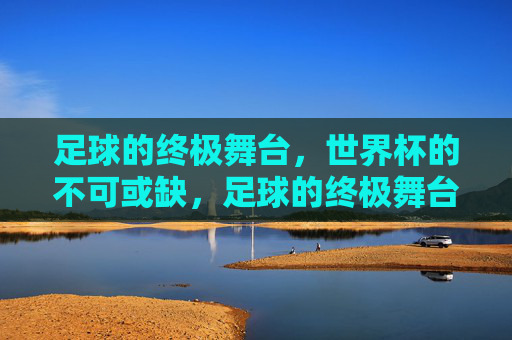 足球的终极舞台,世界杯的不可或缺,足球的终极舞台,世界杯的不可或缺