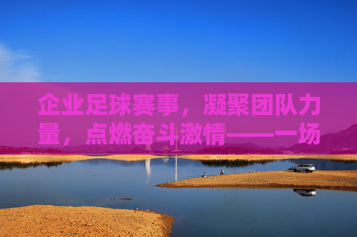 企业足球赛事，凝聚团队力量，点燃奋斗激情——一场足球场上的商业与体育交融之旅