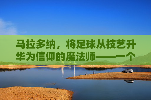 马拉多纳，将足球从技艺升华为信仰的魔法师——一个让世界为足球疯狂的传奇