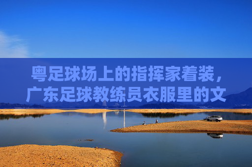 粤足球场上的指挥家着装,广东足球教练员衣服里的文化密码与时代印记,粤足球场指挥家着装,广东足球教练员服饰中的文化密码与时代印记