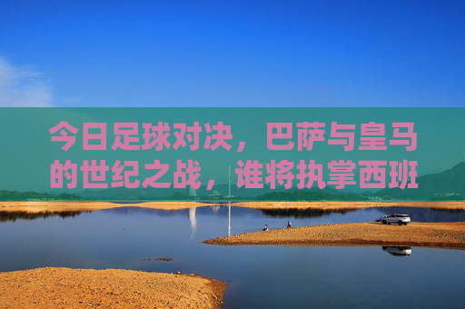 今日足球对决,巴萨与皇马的世纪之战,谁将执掌西班牙王冠?