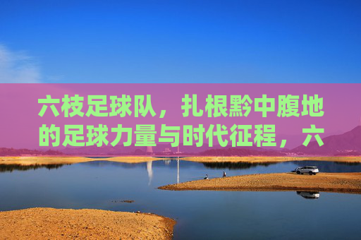 六枝足球队,扎根黔中腹地的足球力量与时代征程,六枝足球队,扎根黔中腹地的足球力量与时代征程