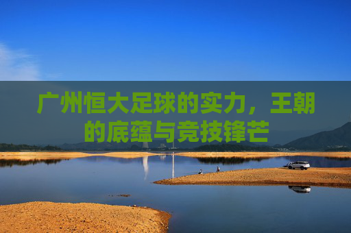 广州恒大足球的实力,王朝的底蕴与竞技锋芒