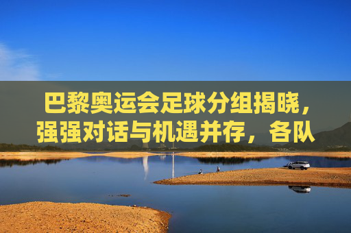 巴黎奥运会足球分组揭晓，强强对话与机遇并存，各队争夺出线权