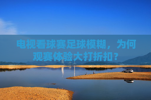 电视看球赛足球模糊,为何观赛体验大打折扣?