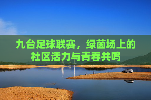 九台足球联赛,绿茵场上的社区活力与青春共鸣