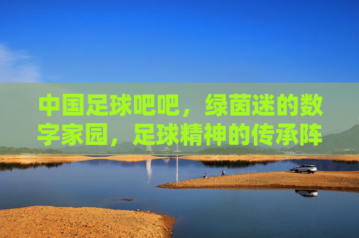 中国足球吧吧，绿茵迷的数字家园，足球精神的传承阵地，中国足球吧，绿茵迷的数字家园，足球精神的传承阵地