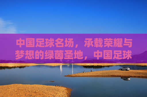 中国足球名场,承载荣耀与梦想的绿茵圣地,中国足球名场,承载荣耀与梦想的绿茵圣地
