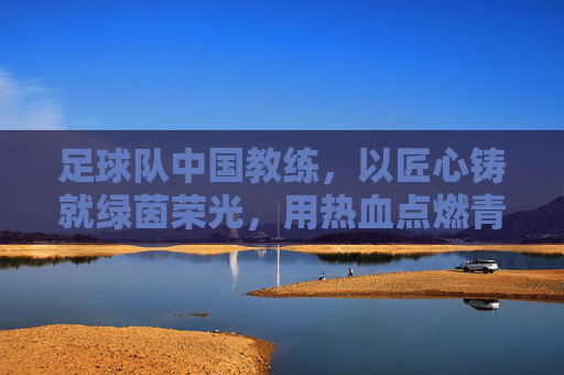足球队中国教练，以匠心铸就绿茵荣光，用热血点燃青春梦想——中国足球教练的使命与担当，足球队中国教练，以匠心铸就绿茵荣光，用热血点燃青春梦想——中国足球教练的使命与担当