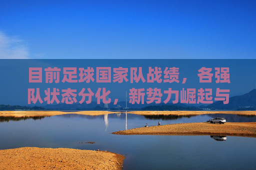 目前足球国家队战绩,各强队状态分化,新势力崛起与老牌强队挑战并存,足球国家队,强队分化新势力崛起 老牌强队挑战并存