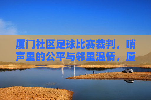 厦门社区足球比赛裁判，哨声里的公平与邻里温情，厦门社区足球比赛裁判，哨声里的公平与邻里温情