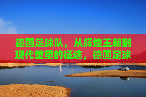 德国足球队，从辉煌王朝到现代重塑的征途，德国足球队，从辉煌王朝到现代重塑的征途
