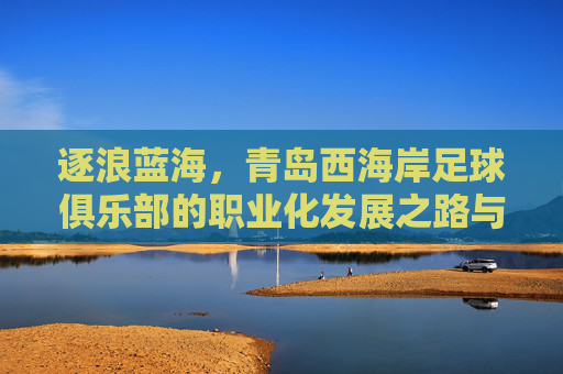 逐浪蓝海,青岛西海岸足球俱乐部的职业化发展之路与区域足球振兴使命