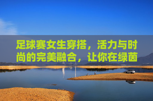 足球赛女生穿搭,活力与时尚的完美融合,让你在绿茵场上成为焦点!