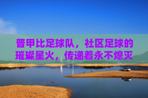 普甲比足球队,社区足球的璀璨星火,传递着永不熄灭的竞技激情与团队精神