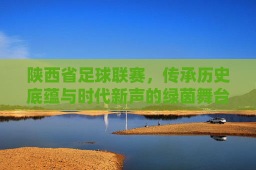 陕西省足球联赛，传承历史底蕴与时代新声的绿茵舞台，陕西省足球联赛，传承历史底蕴与时代新声的绿茵舞台
