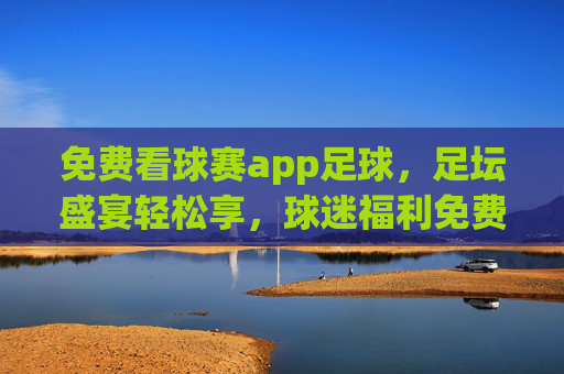 免费看球赛app足球,足坛盛宴轻松享,球迷福利免费畅享