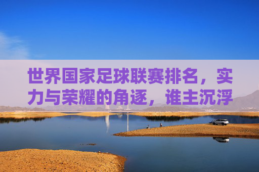 世界国家足球联赛排名，实力与荣耀的角逐，谁主沉浮？
