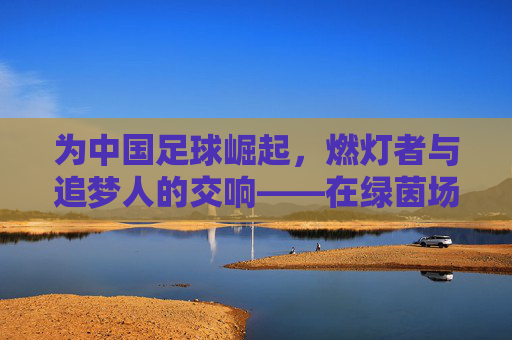 为中国足球崛起,燃灯者与追梦人的交响——在绿茵场上书写新时代的足球梦