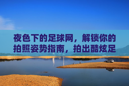 夜色下的足球网,解锁你的拍照姿势指南,拍出酷炫足球风