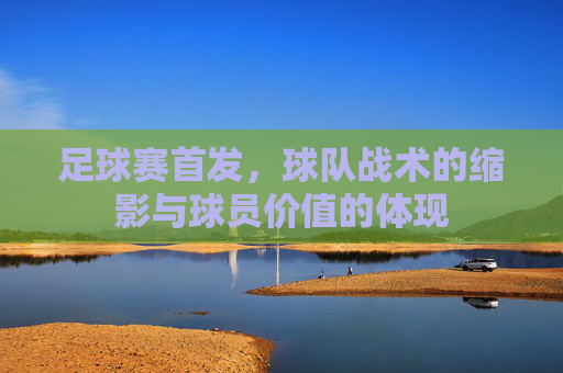 足球赛首发,球队战术的缩影与球员价值的体现