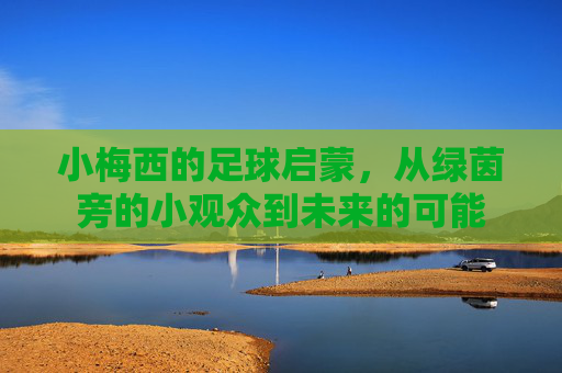 小梅西的足球启蒙,从绿茵旁的小观众到未来的可能