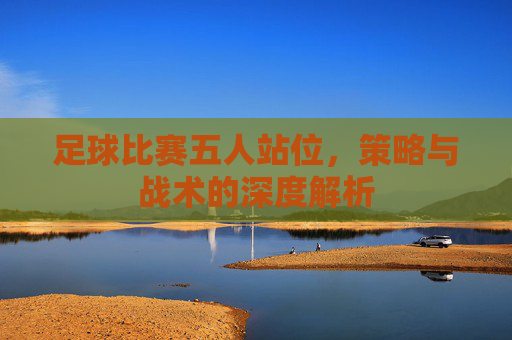 足球比赛五人站位,策略与战术的深度解析