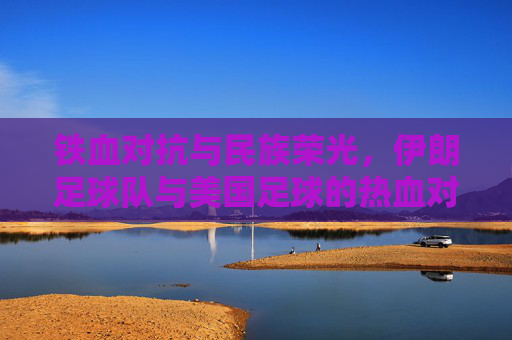 铁血对抗与民族荣光,伊朗足球队与美国足球的热血对决
