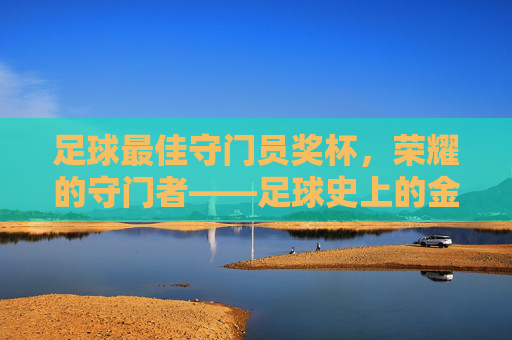 足球最佳守门员奖杯,荣耀的守门者——足球史上的金色标杆
