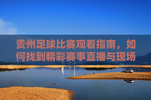 贵州足球比赛观看指南，如何找到精彩赛事直播与现场体验？