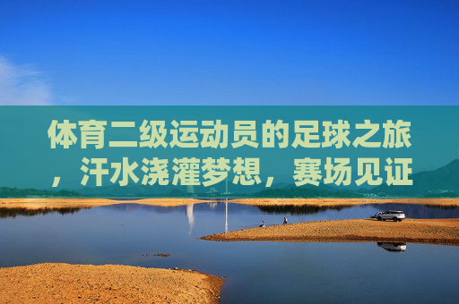 体育二级运动员的足球之旅，汗水浇灌梦想，赛场见证成长