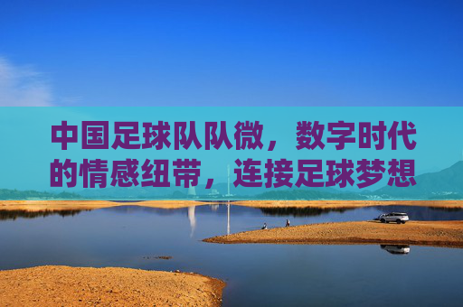 中国足球队队微,数字时代的情感纽带,连接足球梦想与国民情怀,中国足球队队微,数字时代的情感纽带,连接足球梦想与国民情怀