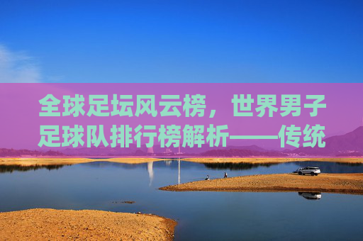 全球足坛风云榜,世界男子足球队排行榜解析——传统强队与新兴力量的竞争格局