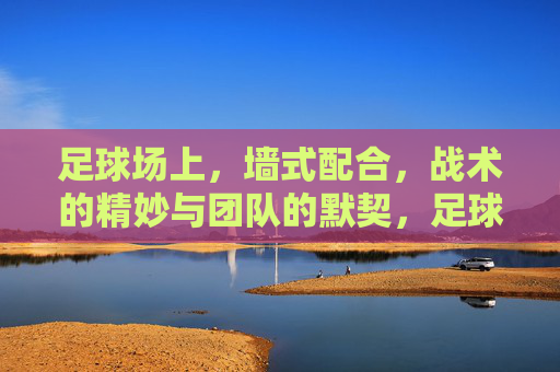 足球场上，墙式配合，战术的精妙与团队的默契，足球场上墙式配合，战术的精妙与团队默契