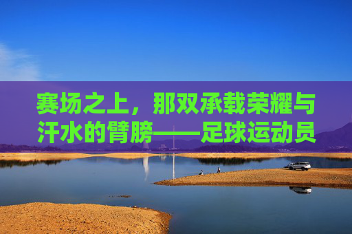 赛场之上，那双承载荣耀与汗水的臂膀——足球运动员的手臂
