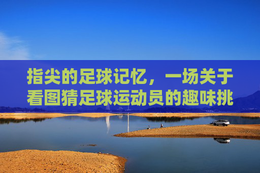 指尖的足球记忆，一场关于看图猜足球运动员的趣味挑战