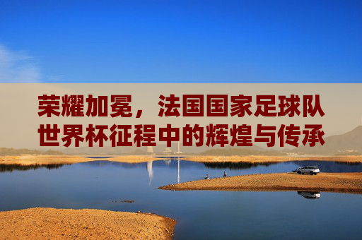 荣耀加冕,法国国家足球队世界杯征程中的辉煌与传承