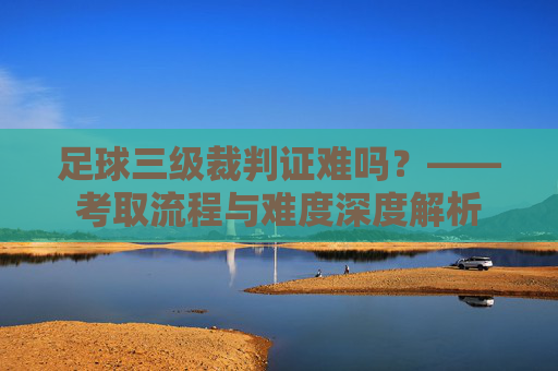 足球三级裁判证难吗?——考取流程与难度深度解析