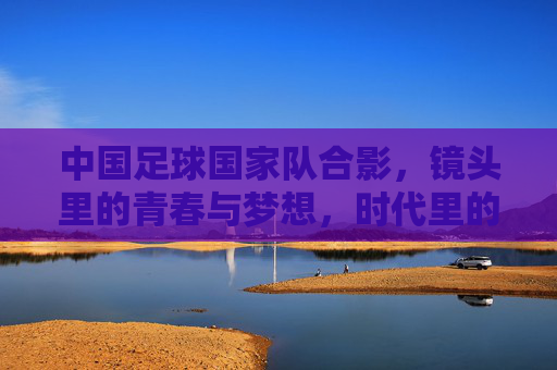 中国足球国家队合影,镜头里的青春与梦想,时代里的期待与荣光,中国足球国家队合影,镜头里的青春与梦想,时代里的期待与荣光