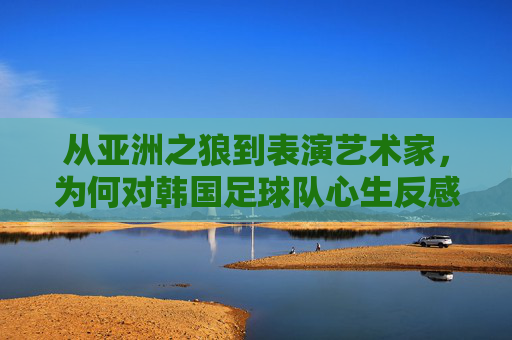 从亚洲之狼到表演艺术家,为何对韩国足球队心生反感?