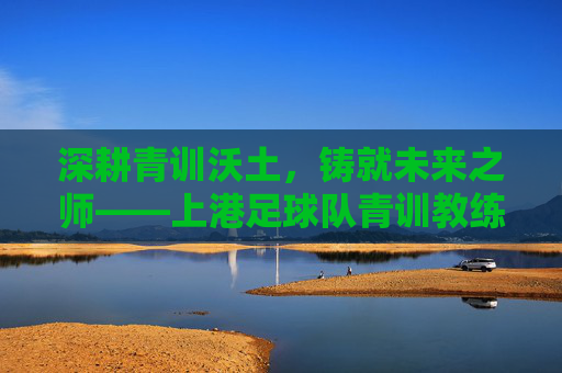 深耕青训沃土，铸就未来之师——上港足球队青训教练的使命与贡献