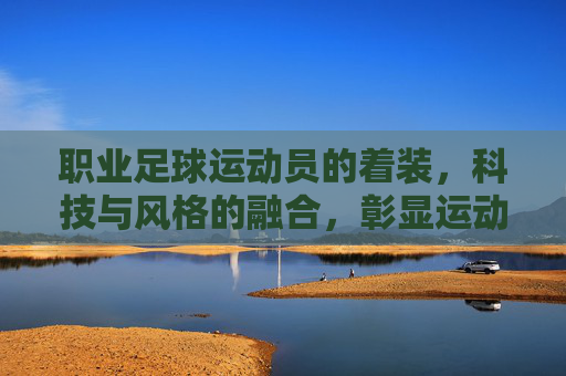 职业足球运动员的着装,科技与风格的融合,彰显运动魅力,职业足球运动员着装,科技与风格融合,彰显运动魅力