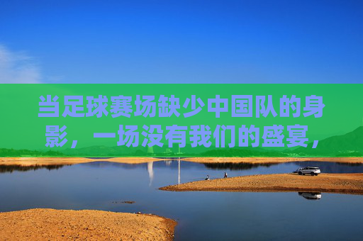 当足球赛场缺少中国队的身影，一场没有我们的盛宴，当足球赛场缺少中国队的身影，一场没有我们的盛宴