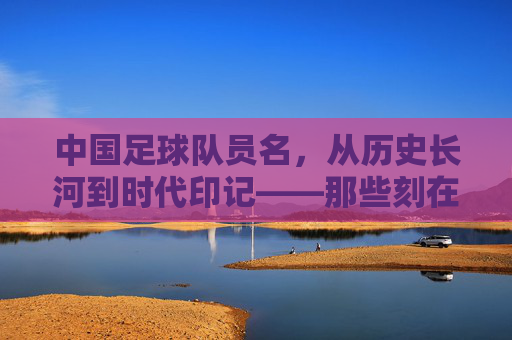 中国足球队员名，从历史长河到时代印记——那些刻在记忆里的名字与精神传承