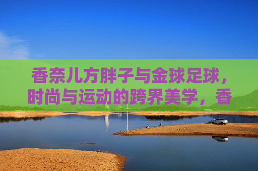 香奈儿方胖子与金球足球，时尚与运动的跨界美学，香奈儿方胖子与金球足球，时尚与运动的跨界美学