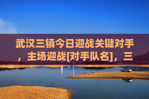 武汉三镇今日迎战关键对手，主场迎战[对手队名]，三镇足球赛场激情点燃，球迷热情高涨，期待精彩对决，武汉三镇主场迎战关键对手，足球赛场激情点燃，球迷热情高涨，期待精彩对决