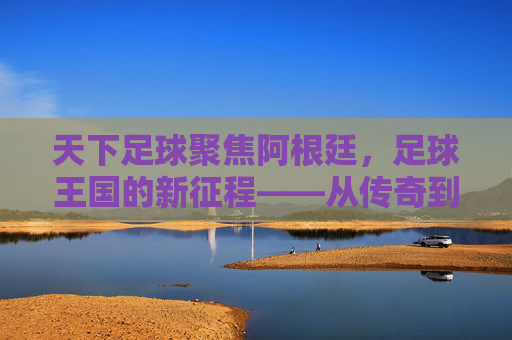 天下足球聚焦阿根廷，足球王国的新征程——从传奇到传承的百年足球故事