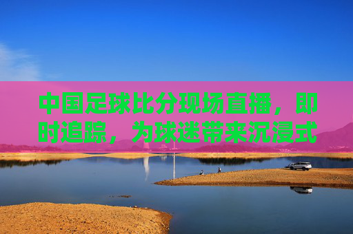 中国足球比分现场直播,即时追踪,为球迷带来沉浸式观赛体验