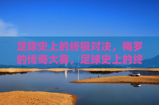 足球史上的终极对决,梅罗的传奇大赛,足球史上的终极对决,梅罗的传奇大赛